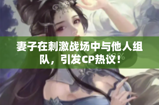 妻子在刺激战场中与他人组队，引发CP热议！