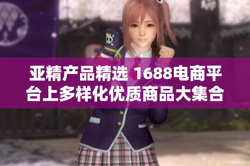 亚精产品精选 1688电商平台上多样化优质商品大集合