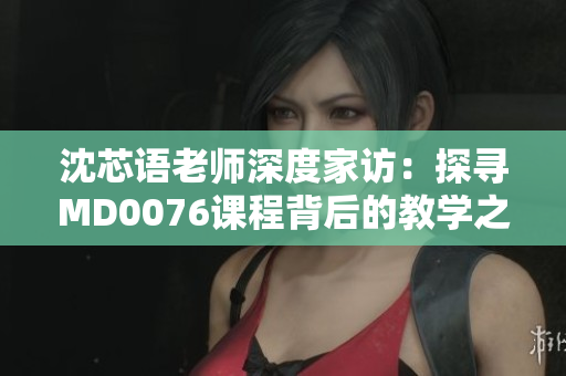沈芯语老师深度家访：探寻MD0076课程背后的教学之道