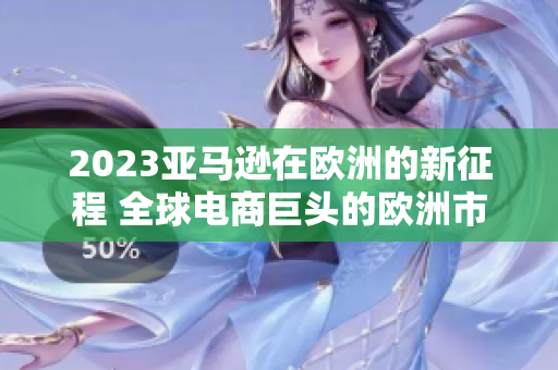 2023亚马逊在欧洲的新征程 全球电商巨头的欧洲市场扩张