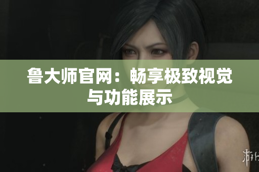 鲁大师官网：畅享极致视觉与功能展示