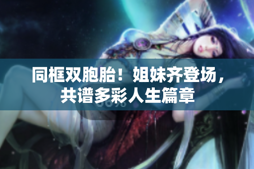 同框双胞胎！姐妹齐登场，共谱多彩人生篇章