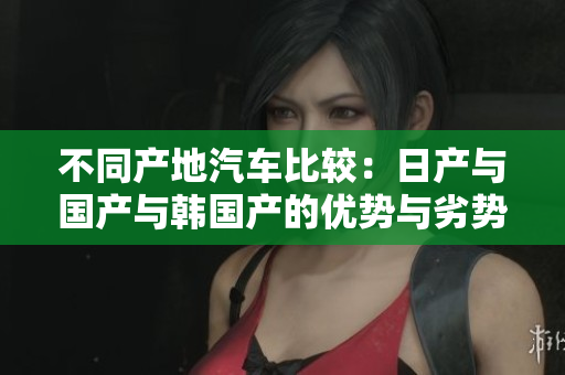 不同产地汽车比较：日产与国产与韩国产的优势与劣势分析