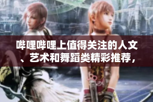 哔哩哔哩上值得关注的人文、艺术和舞蹈类精彩推荐，带你领略不一样的文化魅力