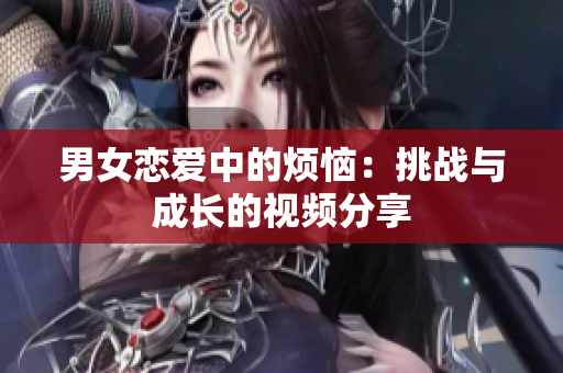 男女恋爱中的烦恼：挑战与成长的视频分享