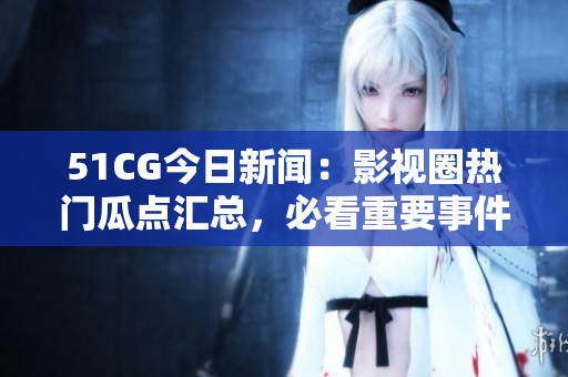 51CG今日新闻：影视圈热门瓜点汇总，必看重要事件！