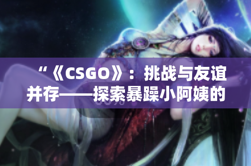“《CSGO》：挑战与友谊并存——探索暴躁小阿姨的游戏之旅”