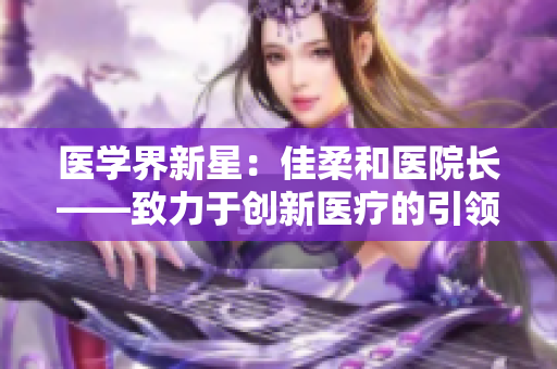 医学界新星：佳柔和医院长——致力于创新医疗的引领者