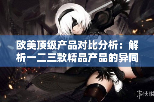 欧美顶级产品对比分析：解析一二三款精品产品的异同