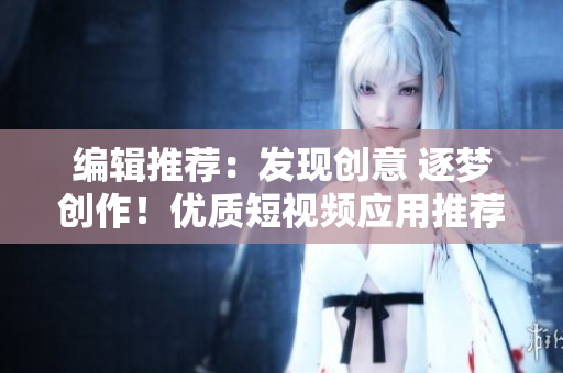 编辑推荐：发现创意 逐梦创作！优质短视频应用推荐，助您畅享娱乐与创作乐趣！