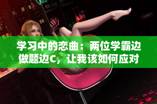 学习中的恋曲：两位学霸边做题边C，让我该如何应对？