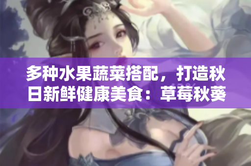 多种水果蔬菜搭配，打造秋日新鲜健康美食：草莓秋葵黄瓜丝瓜芭乐绿巨人
