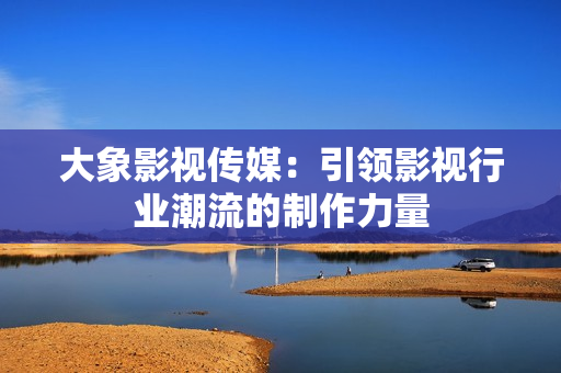 大象影视传媒：引领影视行业潮流的制作力量