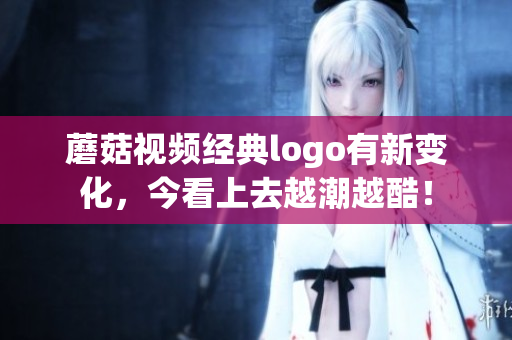 蘑菇视频经典logo有新变化，今看上去越潮越酷！