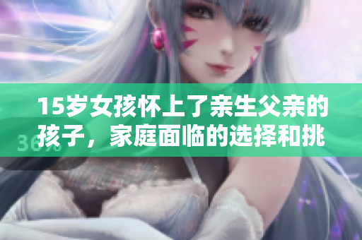15岁女孩怀上了亲生父亲的孩子，家庭面临的选择和挑战