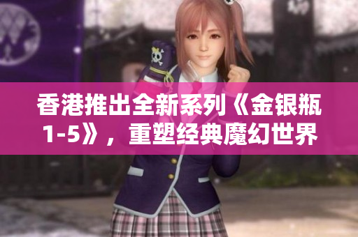 香港推出全新系列《金银瓶1-5》，重塑经典魔幻世界