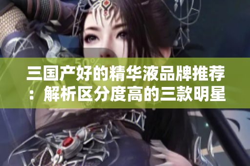 三国产好的精华液品牌推荐：解析区分度高的三款明星产品