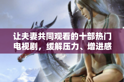 让夫妻共同观看的十部热门电视剧，缓解压力、增进感情