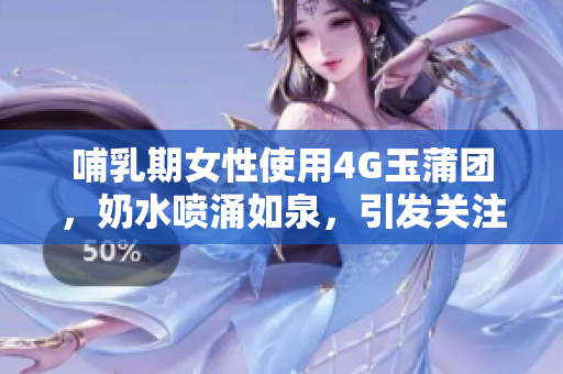 哺乳期女性使用4G玉蒲团，奶水喷涌如泉，引发关注