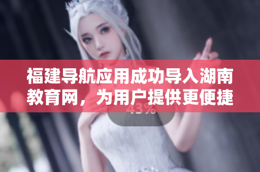 福建导航应用成功导入湖南教育网，为用户提供更便捷的教育资源获取