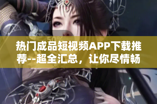 热门成品短视频APP下载推荐--超全汇总，让你尽情畅玩