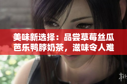 美味新选择：品尝草莓丝瓜芭乐鸭脖奶茶，滋味令人难忘