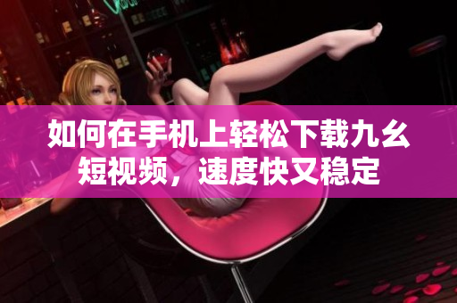 如何在手机上轻松下载九幺短视频，速度快又稳定