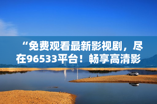 “免费观看最新影视剧，尽在96533平台！畅享高清影视盛宴，精彩内容随心观看！”