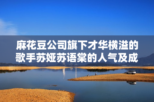 麻花豆公司旗下才华横溢的歌手苏娅苏语棠的人气及成就