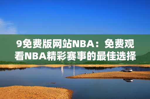 9免费版网站NBA：免费观看NBA精彩赛事的最佳选择