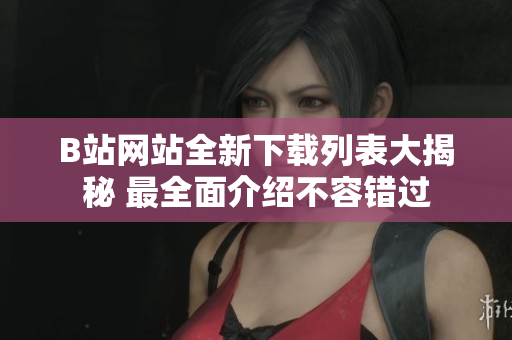 B站网站全新下载列表大揭秘 最全面介绍不容错过