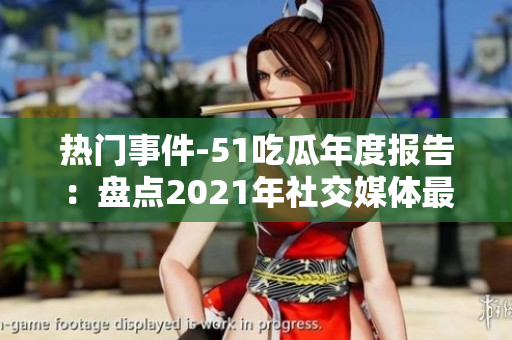 热门事件-51吃瓜年度报告：盘点2021年社交媒体最热议话题