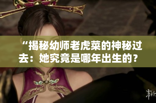 “揭秘幼师老虎菜的神秘过去：她究竟是哪年出生的？”