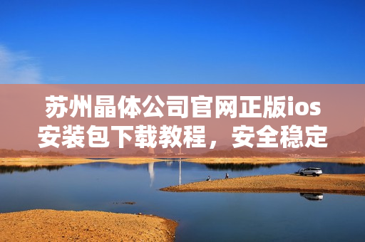 苏州晶体公司官网正版ios安装包下载教程，安全稳定快速获取【详细教程下载指南操作步骤】