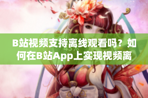 B站视频支持离线观看吗？如何在B站App上实现视频离线观看功能？