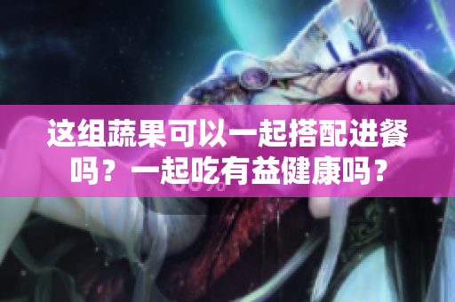 这组蔬果可以一起搭配进餐吗？一起吃有益健康吗？