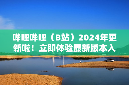 哔哩哔哩（B站）2024年更新啦！立即体验最新版本入口
