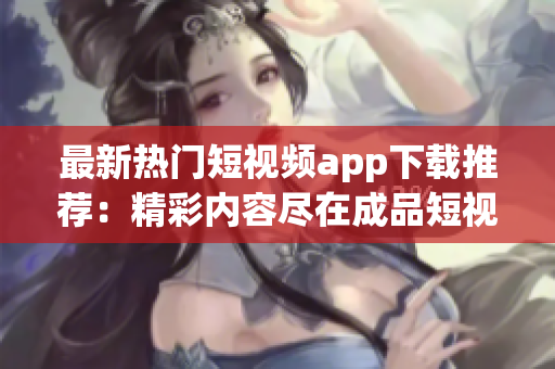 最新热门短视频app下载推荐：精彩内容尽在成品短视频应用