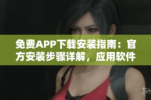 免费APP下载安装指南：官方安装步骤详解，应用软件获取指南