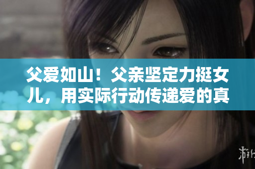 父爱如山！父亲坚定力挺女儿，用实际行动传递爱的真谛