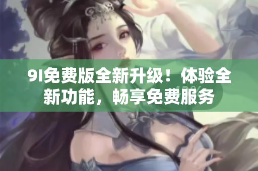 9I免费版全新升级！体验全新功能，畅享免费服务