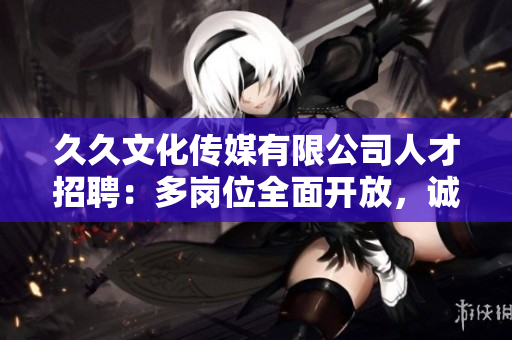 久久文化传媒有限公司人才招聘：多岗位全面开放，诚邀您的加入