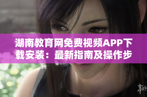 湖南教育网免费视频APP下载安装：最新指南及操作步骤