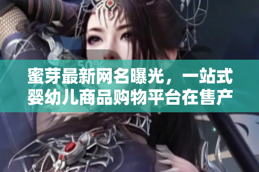 蜜芽最新网名曝光，一站式婴幼儿商品购物平台在售产品惊喜不断