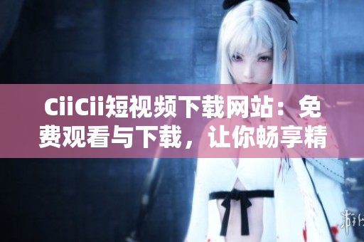 CiiCii短视频下载网站：免费观看与下载，让你畅享精彩短视频