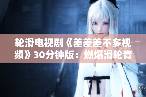 轮滑电视剧《差差差不多视频》30分钟版：燃爆滑轮青春，新生代轮滑手正当年
