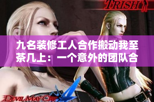 九名装修工人合作搬动我至茶几上：一个意外的团队合作故事