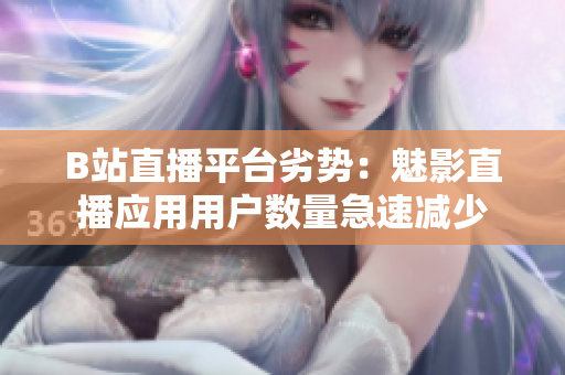 B站直播平台劣势：魅影直播应用用户数量急速减少