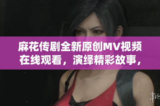 麻花传剧全新原创MV视频在线观看，演绎精彩故事，感受音乐魅力