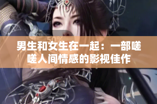 男生和女生在一起：一部嗟嗟人间情感的影视佳作